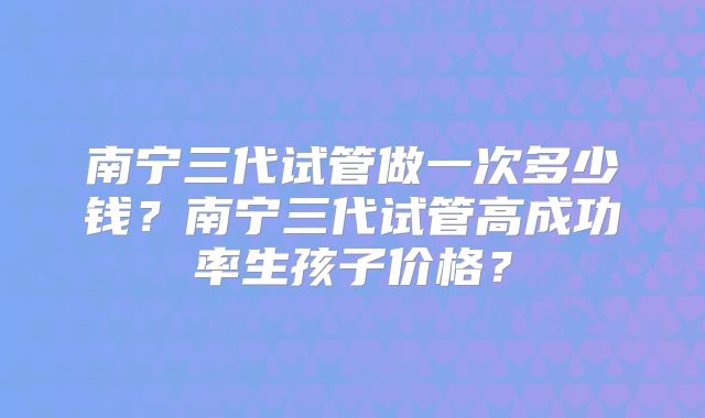 南宁三代试管做一次多少钱？南宁三代试管高成功率生孩子价格？