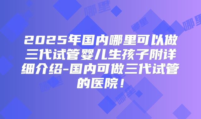 2025年国内哪里可以做三代试管婴儿生孩子附详细介绍-国内可做三代试管的医院！