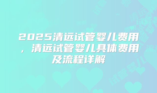 2025清远试管婴儿费用，清远试管婴儿具体费用及流程详解