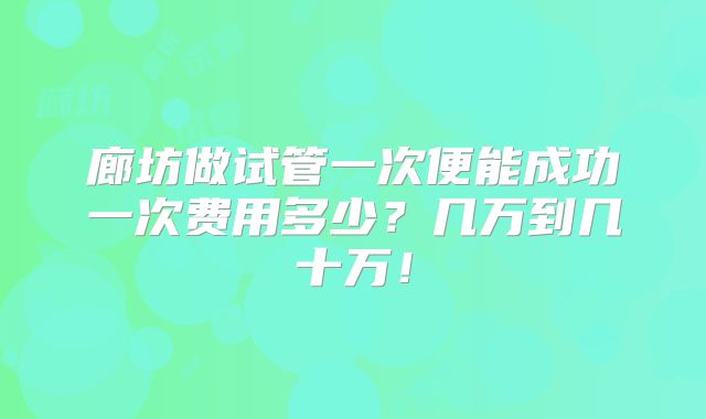 廊坊做试管一次便能成功一次费用多少?几万到几十万!