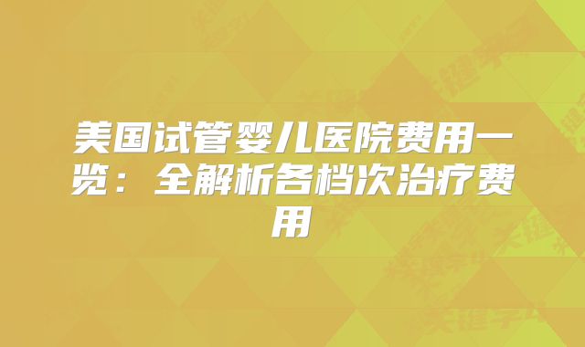 美国试管婴儿医院费用一览：全解析各档次治疗费用