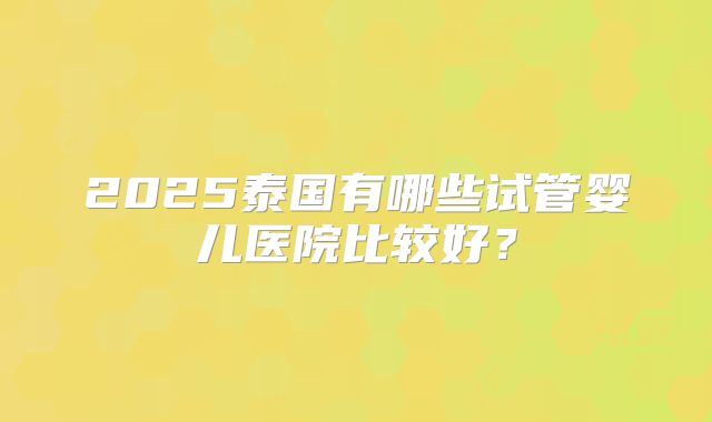 2025泰国有哪些试管婴儿医院比较好？