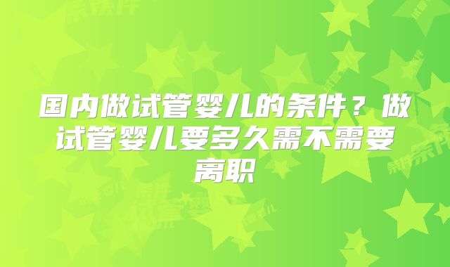国内做试管婴儿的条件？做试管婴儿要多久需不需要离职
