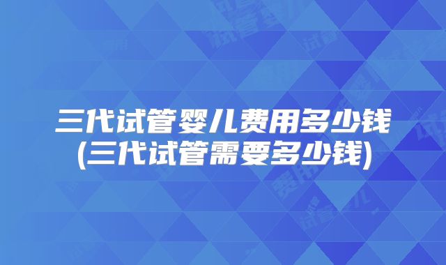 三代试管婴儿费用多少钱(三代试管需要多少钱)