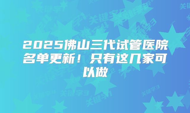 2025佛山三代试管医院名单更新！只有这几家可以做