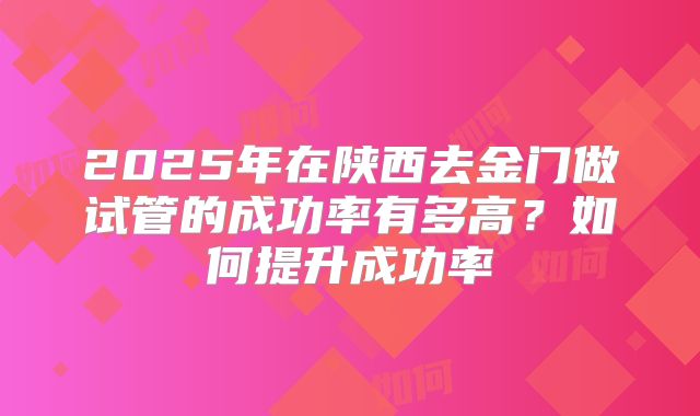 2025年在陕西去金门做试管的成功率有多高?如何提升成功率