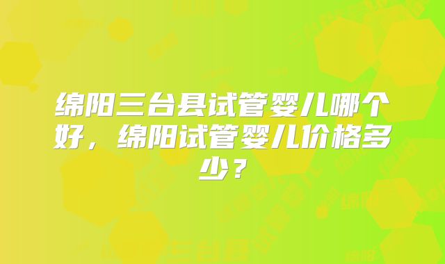 绵阳三台县试管婴儿哪个好，绵阳试管婴儿价格多少？