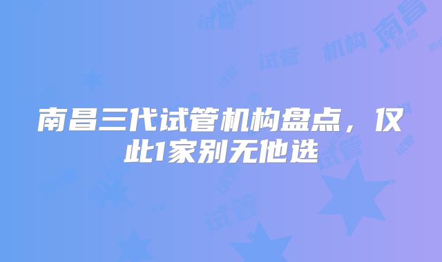 南昌三代试管机构盘点,仅此1家别无他选