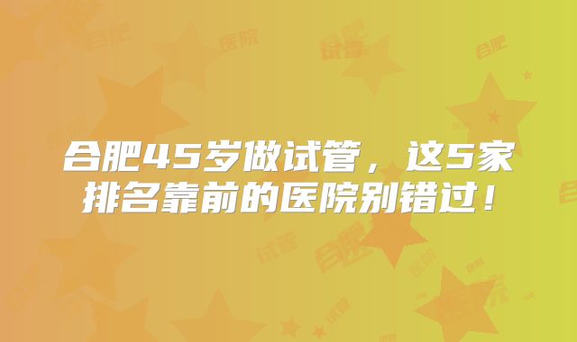 合肥45岁做试管，这5家排名靠前的医院别错过！
