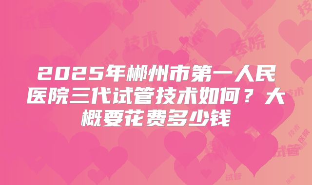 2025年郴州市第一人民医院三代试管技术如何？大概要花费多少钱