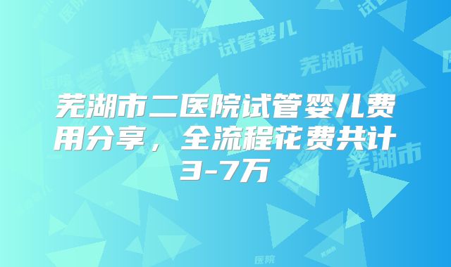 芜湖市二医院试管婴儿费用分享，全流程花费共计3-7万