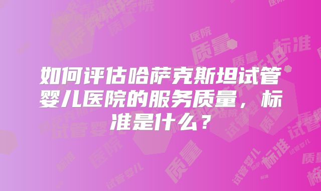 如何评估哈萨克斯坦试管婴儿医院的服务质量，标准是什么？