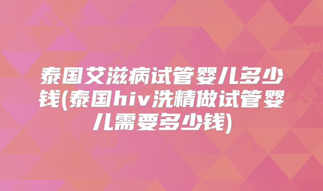 泰国艾滋病试管婴儿多少钱(泰国hiv洗精做试管婴儿需要多少钱)