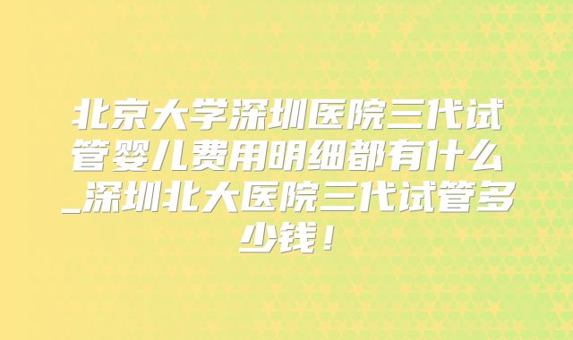 北京大学深圳医院三代试管婴儿费用明细都有什么_深圳北大医院三代试管多少钱!