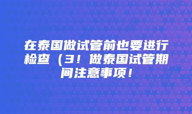 在泰国做试管前也要进行检查(3!做泰国试管期间注意事项!