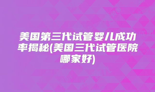 美国第三代试管婴儿成功率揭秘(美国三代试管医院哪家好)