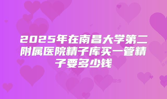 2025年在南昌大学第二附属医院精子库买一管精子要多少钱