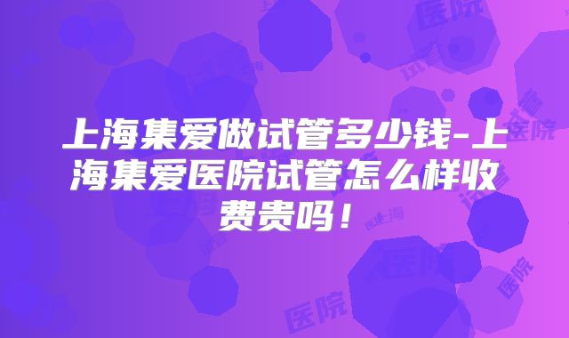 上海集爱做试管多少钱-上海集爱医院试管怎么样收费贵吗！