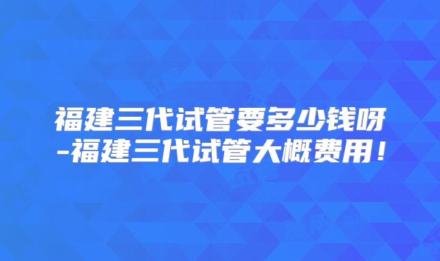 福建三代试管要多少钱呀-福建三代试管大概费用！