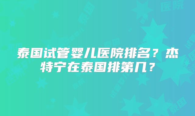 泰国试管婴儿医院排名？杰特宁在泰国排第几？