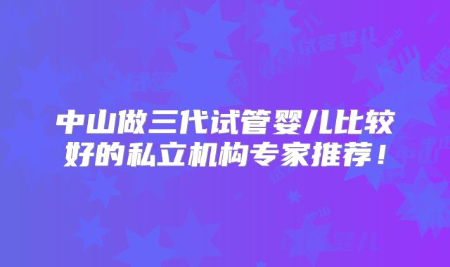 中山做三代试管婴儿比较好的私立机构专家推荐！