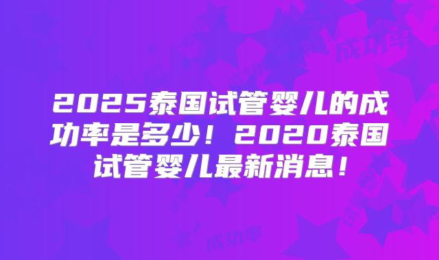 2025泰国试管婴儿的成功率是多少！2020泰国试管婴儿最新消息！