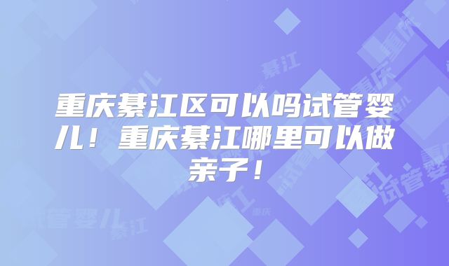 重庆綦江区可以吗试管婴儿！重庆綦江哪里可以做亲子！