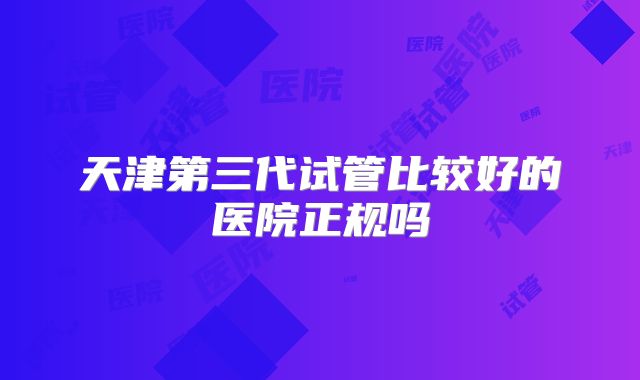 天津第三代试管比较好的医院正规吗