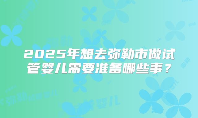 2025年想去弥勒市做试管婴儿需要准备哪些事？