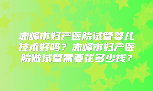 赤峰市妇产医院试管婴儿技术好吗？赤峰市妇产医院做试管需要花多少钱？