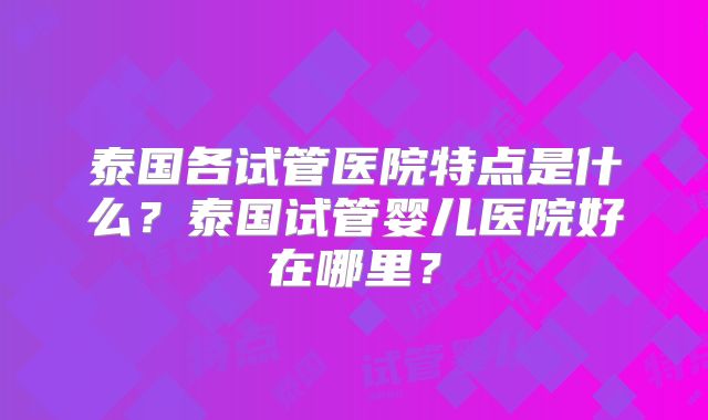 泰国各试管医院特点是什么?泰国试管婴儿医院好在哪里?
