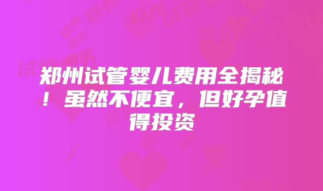 郑州试管婴儿费用全揭秘！虽然不便宜，但好孕值得投资