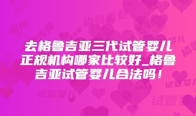 去格鲁吉亚三代试管婴儿正规机构哪家比较好_格鲁吉亚试管婴儿合法吗！
