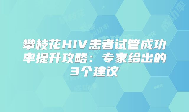 攀枝花HIV患者试管成功率提升攻略：专家给出的3个建议