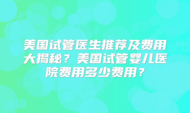 美国试管医生推荐及费用大揭秘？美国试管婴儿医院费用多少费用？