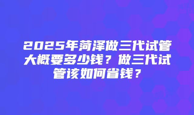 2025年菏泽做三代试管大概要多少钱？做三代试管该如何省钱？
