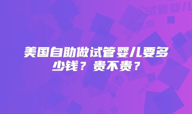 美国自助做试管婴儿要多少钱?贵不贵?