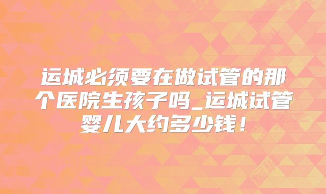运城必须要在做试管的那个医院生孩子吗_运城试管婴儿大约多少钱！