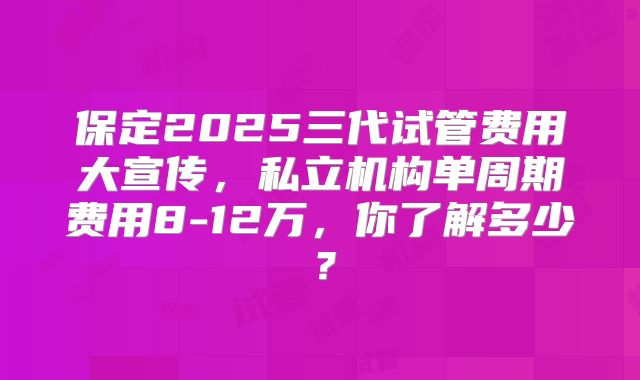 保定2025三代试管费用大宣传，私立机构单周期费用8-12万，你了解多少？