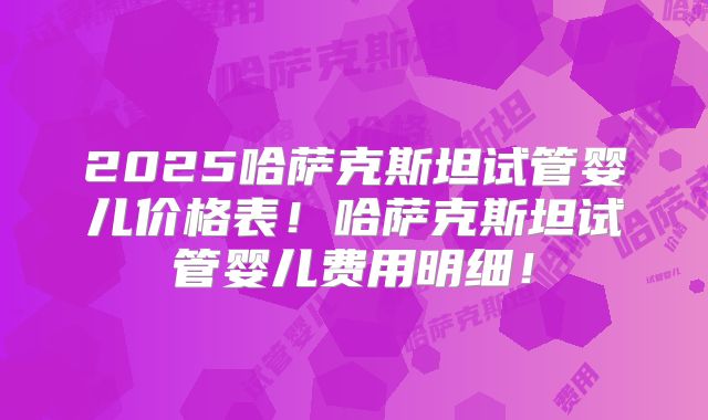 2025哈萨克斯坦试管婴儿价格表！哈萨克斯坦试管婴儿费用明细！
