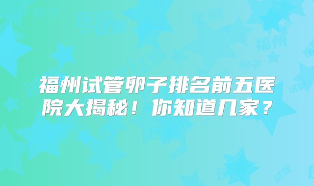 福州试管卵子排名前五医院大揭秘！你知道几家？
