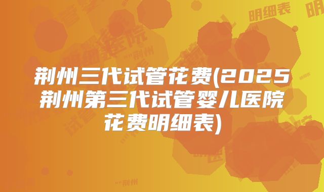 荆州三代试管花费(2025荆州第三代试管婴儿医院花费明细表)