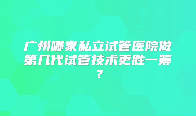 广州哪家私立试管医院做第几代试管技术更胜一筹？