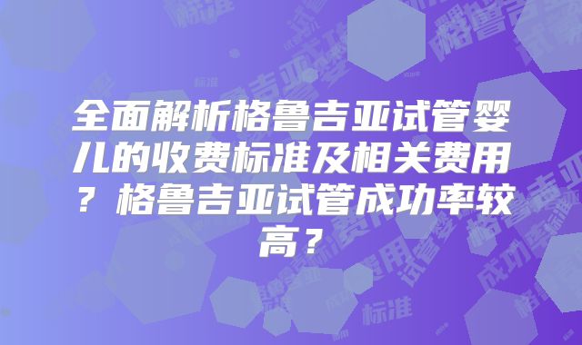 全面解析格鲁吉亚试管婴儿的收费标准及相关费用？格鲁吉亚试管成功率较高？