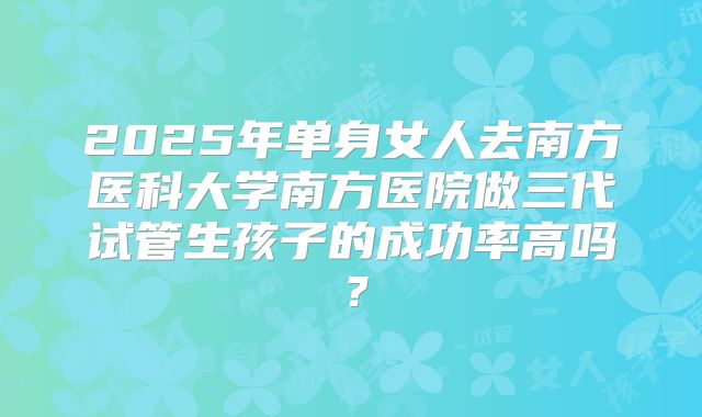 2025年单身女人去南方医科大学南方医院做三代试管生孩子的成功率高吗?