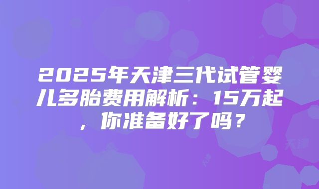 2025年天津三代试管婴儿多胎费用解析:15万起,你准备好了吗?