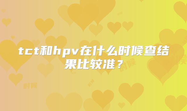 tct和hpv在什么时候查结果比较准？