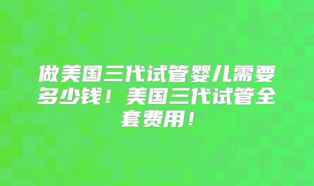 做美国三代试管婴儿需要多少钱!美国三代试管全套费用!