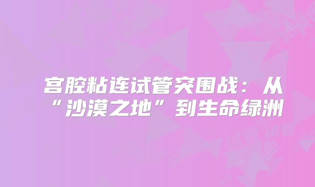 ‌宫腔粘连试管突围战：从“沙漠之地”到生命绿洲‌