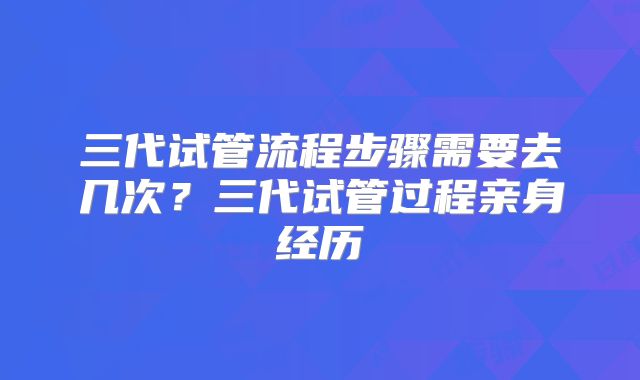 三代试管流程步骤需要去几次？三代试管过程亲身经历